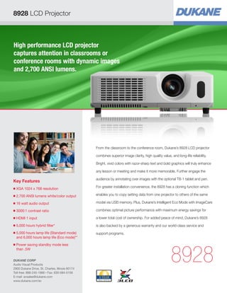 8928 LCD Projector



High performance LCD projector
captures attention in classrooms or
conference rooms with dynamic images
and 2,700 ANSI lumens.




                                                 From the classroom to the conference room, Dukane’s 8928 LCD projector

                                                 combines superior image clarity, high quality value, and long-life reliability.

                                                 Bright, vivid colors with razor-sharp text and bold graphics will truly enhance

                                                 any lesson or meeting and make it more memorable. Further engage the

                                                 audience by annotating over images with the optional TB-1 tablet and pen.
Key Features
                                                 For greater installation convenience, the 8928 has a cloning function which
■   
    XGA 1024 x 768 resolution
■   2,700 ANSI lumens white/color output         enables you to copy setting data from one projector to others of the same

■   
    16 watt audio output                         model via USB memory. Plus, Dukane’s Intelligent Eco Mode with ImageCare

■   
    3000:1 contrast ratio                        combines optimal picture performance with maximum energy savings for

■   
    HDMI 1 input                                 a lower total cost of ownership. For added peace of mind, Dukane’s 8928
■   
    5,000 hours hybrid filter*                   is also backed by a generous warranty and our world-class service and
■   
    5,000 hours lamp life (Standard mode)        support programs.
    and 6,000 hours lamp life (Eco mode)**
    


                                                                                                      8928
■   Power saving standby mode less
    than .5W


DUKANE CORP
Audio Visual Products
2900 Dukane Drive, St. Charles, Illinois 60174
Toll-free: 888-245-1966 • Fax: 630-584-5156
E-mail: avsales@dukane.com
www.dukane.com/av
 