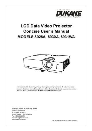 LCD Data Video Projector
Concise User’s Manual
ModelS 8928A, 8930A, 8931WA

Information in this Guide may change due to product improvements. To obtain the latest
manuals, literature, and software please visit the Dukane web site at; www.dukane.com/av
and look at the specific model SUPPORT or DOWNLOADS section.

DUKANE CORP AV SERVICE DEPT
2900 Dukane Drive
St Charles, IL 60174
800-676-2487 / 630-762-4032
Fax 630-584-5156
avservice@dukane.com
www.dukane.com/av

403-8928A-8930A-8931WA-Concise-00

 