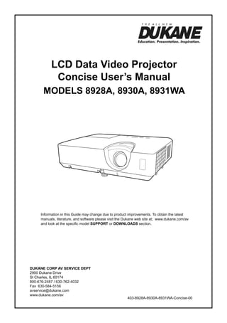LCD Data Video Projector
Concise User’s Manual
ModelS 8928A, 8930A, 8931WA

Information in this Guide may change due to product improvements. To obtain the latest
manuals, literature, and software please visit the Dukane web site at; www.dukane.com/av
and look at the specific model SUPPORT or DOWNLOADS section.

DUKANE CORP AV SERVICE DEPT
2900 Dukane Drive
St Charles, IL 60174
800-676-2487 / 630-762-4032
Fax 630-584-5156
avservice@dukane.com
www.dukane.com/av

403-8928A-8930A-8931WA-Concise-00

 