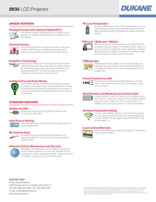 8930 LCD Projector

UNIQUE FEATURES                                                               PC-Less Presentation
                                                                                                     By using a USB memory stick or other storage device, you can
                                                                                                     use the projector without a computer. Menus are easy to see
Drawing Function with Optional Tablet (TB-1)                                                         with a thumbnail display. Additionally there is also a slideshow
            The optional Dukane wireless tablet and pen allows you to
                                                                                                     function.
            engage your audience by annotating over images shown on
            the projector.

                                                                              PIN Lock / MyScreen / MyText
Cloning Function                                                                                     PIN lock protection can limit projector users. MyScreen PIN
                                                                                                     lock keeps captured images on the startup screen. Users can
settings    Copy setting data from one projector to others of the same
                                                                                                     set any name logo to MyScreen, clearly identifying ownership.
            model via USB memory. Cloning can save almost all PJ
            settings such as gamma and keystone via USB memory.                                      MyText provides the ability to write text on the startup screen
settings                                                                                             such as model name, serial number or location.


ImageCare Technology                                                          PJMessenger
            ImageCare is a lamp power control function that combines                                 PJMessenger function allows you to send and display text
            optimal picture performance with maximum energy savings                                  messages and audio alerts on your networked projectors. It
            by decreasing energy usage, improving contrast ratio and                                 is an easy and efficient way to send announcements out to
            lengthening lamp life. The result is a lower total cost of                               multiple units.
            ownership and decreased maintenance cost.

                                                                              Present Content via LAN
Intelligent Eco and Saver Modes                                                                      Dukane’s suite of networking software allows you to easily
            Automatically changes the brightness of the lamp if there is                             send content directly from your PC to the projector via your
            no change in the screen image. Using ImageCare technology,                               LAN connection.
            this feature gives optimal picture performance with maximum
            energy savings and can increase lamp life and lower total cost
            of ownership. .                                                   Serial Number and Media Access Control Label
                                                                                                     A label is affixed to side of projector to more easily access
                                                                                 Serial #            and read the model name, serial number and MAC address
                                                                                                     while mounted in ceiling use. This is a convenience for
STANDARD FEATURES                                                                                    installers, end users and auditors for instant accessibility.

Display via USB
            Simply plug and play using the USB port instead of the             Wireless Presentation Ready
            15-pin D-sub VGA cable.                                                                   You can use a wireless network by connecting the projector
                                                                                                      to a computer using the optional USB wireless adapter part
                                                                                                      number USBWL11N. The adapter supports IEEE802.11b/g
Input Source Naming                                                                                   and the latest 11n.
            Users can name input sources in simple language instead of
            factory default name.
                                                                              5 year Limited Warranty
                                                                                                     Five (5) year limited year warranty plus Dukane’s 1 year Peace
Microphone Input                                                                                     of Mind Loaner Program.
            A microphone can be used via the jack located on the
            input panel. Allows for more dynamic presentations even in
            standby mode.


Network Control, Maintenance and Security
            Embedded networking gives you the ability to manage and
            control multiple projectors over your LAN. Features include
            scheduling of events, centralized reporting, image transfer and
            e-mail alerts for reactive and routine maintenance.




DUKANE CORP
Audio Visual Products
2900 Dukane Drive, St. Charles, Illinois 60174
Toll-free: 888-245-1966 • Fax: 630-584-5156                                   *	
                                                                                Actual filter life will vary by individual filter and based on environmental conditions, selected operating mode, user settings
                                                                                and usage. Hours of average filter life specified are not guaranteed and do not constitute part of the product warranty.
E-mail: avsales@dukane.com                                                    **	 ctual lamp life will vary by individual lamp and based on environmental conditions, selected operating mode, user
                                                                                 A
                                                                                 settings and usage. Hours of average lamp life specified are not guaranteed and do not constitute part of the product or
www.dukane.com/av                                                                lamp warranty. Lamp brightness decreases over time.
 