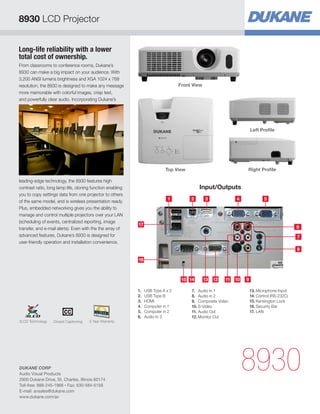 8930 LCD Projector


Long-life reliability with a lower
total cost of ownership.
From classrooms to conference rooms, Dukane’s
8930 can make a big impact on your audience. With
3,200 ANSI lumens brightness and XGA 1024 x 768
resolution, the 8930 is designed to make any message                             Front View
more memorable with colorful images, crisp text,
and powerfully clear audio. Incorporating Dukane’s




                                                                                                                      Left Profile




                                                                          Top View                                Right Profile

leading-edge technology, the 8930 features high
contrast ratio, long lamp life, cloning function enabling                                 Input/Outputs
you to copy settings data from one projector to others
                                                                           1          2       3              4                5
of the same model, and is wireless presentation ready.
Plus, embedded networking gives you the ability to
manage and control multiple projectors over your LAN
(scheduling of events, centralized reporting, image
                                                            17
transfer, and e-mail alerts). Even with the the array of                                                                                      6
advanced features, Dukane’s 8930 is designed for                                                                                              7
user-friendly operation and installation convenience.
                                                                                                                                              8

                                                            16



                                                                                  15 14       13   12   11   10   9

                                                            1.	 USB Type A x 2        7.	 Audio in 1                  13.	Microphone Input
                                                            2.	 USB Type B            8.	 Audio in 2                  14.	Control (RS-232C)
                                                            3.	HDMI                   9.	 Composite Video             15.	Kensington Lock
                                                            4.	 Computer in 1         10.	S-Video                     16.	Security Bar
                                                            5.	 Computer in 2         11.	Audio Out                   17.	LAN
                                                            6.	 Audio In 3            12.	Monitor Out
3LCD Technology   Closed Captioning   5 Year Warranty




DUKANE CORP
Audio Visual Products
2900 Dukane Drive, St. Charles, Illinois 60174
                                                                                                                  8930
Toll-free: 888-245-1966 • Fax: 630-584-5156
E-mail: avsales@dukane.com
www.dukane.com/av
 