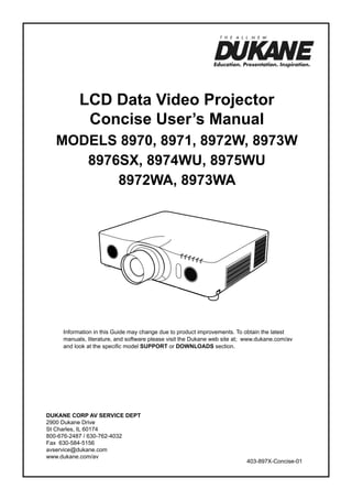 LCD Data Video Projector
Concise User’s Manual
ModelS 8970, 8971, 8972W, 8973W
8976SX, 8974WU, 8975WU
8972WA, 8973WA

Information in this Guide may change due to product improvements. To obtain the latest
manuals, literature, and software please visit the Dukane web site at; www.dukane.com/av
and look at the specific model SUPPORT or DOWNLOADS section.

DUKANE CORP AV SERVICE DEPT
2900 Dukane Drive
St Charles, IL 60174
800-676-2487 / 630-762-4032
Fax 630-584-5156
avservice@dukane.com
www.dukane.com/av

403-897X-Concise-01

 