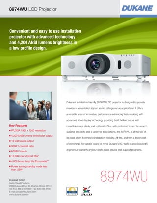 Convenient and easy to use installation
projector with advanced technology
and 4,200 ANSI lumens brightness in
a low profile design.
Key Features
■ WUXGA 1920 x 1200 resolution
■ 4,200 ANSI lumens white/color output
■ 16 watt audio output
■ 3000:1 contrast ratio
■ HDMI 2 inputs
■ 15,000 hours hybrid filter*
■ 4,000 hours lamp life (Eco mode)**
■ Power saving standby mode less
than .05W
8974WU
Dukane’s installation-friendly 8974WU LCD projector is designed to provide
maximum presentation impact in mid to large venue applications. It offers
a versatile array of innovative, performance-enhancing features along with
advanced video display technology providing bold, brilliant colors with
incredible image clarity and uniformity. Plus, with motorized zoom, focus and
superior lens shift, and a variety of lens options, the 8974WU is at the top of
its class when it comes to installation flexibility. All this, and with a lower cost
of ownership. For added peace of mind, Dukane’s 8974WU is also backed by
a generous warranty and our world-class service and support programs.
8974WU LCD Projector
DUKANE CORP
Audio Visual Products
2900 Dukane Drive, St. Charles, Illinois 60174
Toll-free: 888-245-1966 • Fax: 630-584-5156
E-mail: avsales@dukane.com
www.dukane.com/av
 