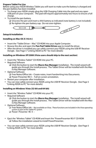 Prepare Tablet For Use
Before using your AS3A Wireless Tablet you will want to make sure the battery is charged and
the pen battery has been installed.
Ÿ To charge your AS3A simply plug the USB Charging Cable into the pad and any open
USB port on your computer. The pad will require approximately two hours to ensure a full
charge.
Ÿ To install the pen battery
q Unscrew the pen and insert a AAA battery as indicated (note battery is not included).
q Re-tighten the pen battery cap. Do not over-tighten.
+

-

Setup & Installation
Installing on Mac OS X (10.4+)
Ÿ Insert the “Tablet Driver – Mac” CD-ROM into your Apple Computer.
Ÿ Browse the disc and open the Pen Pad Tablet Driver.app to install the driver.
Ÿ After the driver is installed you can safely connect your AS3A using the USB RF Receiver
Dongle. (See Page 5 “Linking AS3A to PC” for more details)
Installing on Windows XP/2000 (Vista users should skip to the next section)
Ÿ Insert the “Wireless Tablet” CD-ROM into your PC.
Ÿ Required Software
q Click the button to start the Macro Key Manager Installation. The install wizard will
guide you through the install process. The Tablet Driver will be installed with the Macro Key Manager software.
Ÿ Optional Software
q Free Notes/Office Ink – Create notes, insert handwriting into Documents.
q Power Presenter RE II – Full on-screen annotation.
Ÿ Restart your computer after installation.
Ÿ You can now safely connect your AS3A using the USB RF Receiver Dongle. (See Page 5
“Linking AS3A to PC” for more details)
Installing on Windows Vista (32-bit and 64-bit)
Ÿ Insert the “Wireless Tablet” CD-ROM into your PC.
Ÿ Required Software
q Click the button to start the Macro Key Manager Installation. The install wizard will
guide you through the install process. The Tablet Driver will be installed with the Macro Key Manager software.
Ÿ Optional Software
q Free Notes/Office Ink – Not available on Vista. These functions are included in the Vista operating
system as part of the Tablet PC system.
q Power Presenter RE II –

Ÿ Eject the “Wireless Tablet” CD-ROM and Insert the “PowerPresenter RE II” CD-ROM
q Follow the installation wizard to install PowerPresenter.
Ÿ You can now safely connect your AS3A using the USB RF Receiver Dongle. (See Page 5
“Linking AS3A to PC” for more details)

 