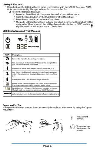 Linking AS3A to PC
Upon first use the tablet will need to be synchronized with the USB RF Receiver. NOTE:
Make sure the MacroKey Manager software has been installed first.
q To link the tablet and receiver:
ü Power on the tablet (hold the power button for 3 seconds or more)
ü Press the round button on the USB Receiver (it will flash blue)
ü Press the red button on the back of the tablet
ü The pad’s LCD display will now indicate the tablet is connected (the tablet will be
assigned an ID number and this will be shown in the display, I.e. “001”, and the
signal tower icon will appear in the LCD display)
LCD Display Icons and Their Meaning

a
ICON

888
Description
Power On. Indicates the pad is powered on.
Link Successful. Indicates the RF Receiver has accepted the
pad and issued a tablet ID number.
Connection Status. Indicates successful connection to PC.
Pen Status. Blinking indicates pen is hovering above tablet
within the active area. Steady indicates pen tip is touching
pad.
Battery Indicator. Four levels of charge indicated.

a

Active Tablet. When displayed the tablet is in active mode.
Icon disappears when pad is in power saving mode.

888

Tablet Number. Indicates the ID number assigned to the pad.
Multiple pads can be connected to one USB RF Receiver.
Volume Adjustment. Indicates direction of volume adjustment.

Replacing Pen Tip
If the pen tip is broken or worn down it can easily be replaced with a new tip using the “tip removal tool”.
Replacement
pen tips.

Tip removal tool.
Use to grasp the
pen tip.

Page 5

 