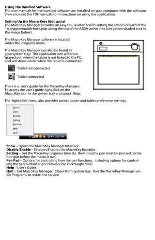 Using The Bundled Software
The user manuals for the bundled software are installed on your computer with the software.
View and read the PDF manuals for instructions on using the applications.
Setting Up the Macro Keys (hot spots)
The MacroKey Manager provides an easy to use interface for setting the actions of each of the
16 programmable hot spots along the top of the AS3A active area (see yellow shaded area in
the image below).
The MacroKey Manager software is located
under the Programs menu.
The MacroKey Manager can also be found in
your system tray. The application icon will show
‘grayed out’ when the tablet is not linked to the PC,
and will show ‘white’ when the tablet is connected.
Tablet not connected
Tablet connected
There is a user’s guide for the MacroKey Manager.
To access the user’s guide right click on the
MacroKey icon in the system tray and select Help.
The ‘right-click’ menu also provides access to pen and tablet preference settings.

Show – Opens the MacroKey Manager Interface.
Disable/Enable – Disables/Enables the MacroKey function.
Setting – Set the MacroKey response time (I.e. How long the pen must be pressed on the
hot spot before the macro is run).
Pen Pad – Options for controlling how the pen functions. Including options for controlling the pen buttons (right click/double click/single click).
Help – User’s Guide.
Quit – Exit MacroKey Manager. Closes from system tray. Run the MacroKey Manager under Programs to restart the service.

 
