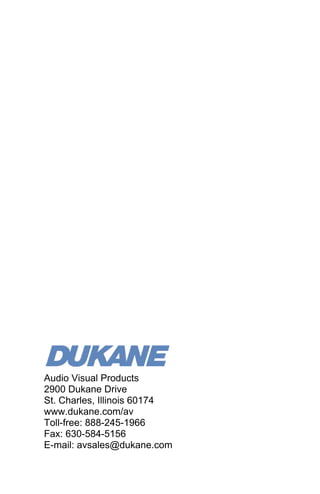 Audio Visual Products
2900 Dukane Drive
St. Charles, Illinois 60174
www.dukane.com/av
Toll-free: 888-245-1966
Fax: 630-584-5156
E-mail: avsales@dukane.com

 