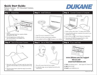Quick Start Guide:
Dukane Camera 107,Document Camera,
Model; 107
QSG Cam 107 2012 -2
Step 1 Unpack Box Step 2 Install Software Step 3 Connect Camera to Computer
Step 4 Use as Document Camera Step 5 Use as Web Cam Step 6 If you need help
1. Camera
(head, gooseneck body, base, eyepiece adapter,
pre-attached USB cable)
2. CD with Applied Vision 4 (AV4) software
(also downloadable at www.dukane.com)
3. This Quick Start Guide
1. Insert CD into your computer (PC or Mac).
2. Follow the onscreen prompts during installation.
3. Once installed, the AV4 icon will appear on your desktop.
1. Position camera within 6 feet / 1.8 meters of the computer.
2. Connect the USB cable that is attached to the camera to your
computer (PC or Mac).
3. Click on AV4 icon to launch feature-rich applications.
4. The camera will launch any program that has a video
interface (Skype, Windows Media Player).
1. Place book, document or 3D object under the camera head.
The base is flat and stable so you can place the item on top
of it.
2. Move the camera head to adjust the image size and allow
camera to focus.
1. Flip up the camera head and aim at subject.
2. To rotate the image, use your keyboard and click on the
rotate buttons.
1. Visit: www.dukane.com/av under Support for Camera 107
2. Call: 800-676-2487
3. Email: avservice@dukane.com
www.dukane.com/av/support
800-676-2487
avservice@dukane.com
6 ft / 1.8 m
Applied Vision 4
File Cameras Snapshots Advanced Help
 