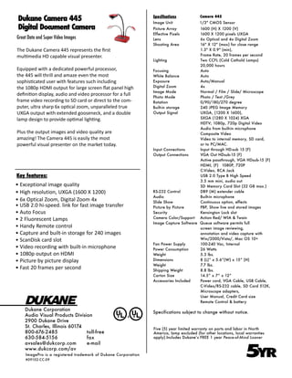 Dukane Camera 445                                             Specifications
                                                               Image Unit
                                                                                        Camera 445
                                                                                        1/3" CMOS Sensor
 Digital Document Camera                                       Picture Array          1600 (H) X 1200 (V)
                                                               Effective Pixels       1600 X 1200 pixels UXGA
Great Data and Super Video Images                              Lens                   6x Optical and 4x Digital Zoom
                                                               Shooting Area          16" X 12" (max) for close range
The Dukane Camera 445 represents the first                                            1.3" X 0.9" (min),
multimedia HD capable visual presenter.                                               Frame Rate, 20 frames per second
                                                               Lighting               Two CCFL (Cold Cathold Lamps)
                                                                                      20,000 hours
Equipped with a dedicated powerful processor,                  Focusing               Auto
the 445 will thrill and amaze even the most                    White Balance          Auto
sophisticated user with features such including                Exposure               Auto/Manual
the 1080p HDMI output for large screen flat panel high         Digital Zoom           4x
                                                               Image Mode             Normal / Film / Slide/ Microscope
definition display, audio and video processor for a full       Photo Mode             Photo / Text /Grey
frame video recording to SD card or direct to the com-         Rotation               0/90/180/270 degree
puter, ultra sharp 6x optical zoom, unparalleled true          Built-in storage       240 JPEG Image Memory
UXGA output with extended gooseneck, and a double              Output Signal          UXGA, (1200 X 1600),
lamp design to provide optimal lighting.                                              SXGA (1280 X 1024) XGA
                                                                                      HDTV; 1080p, 720p Digital Video
                                                                                      Audio from built-in microphone
Plus the output images and video quality are                                          Composite Video
amazing! The Camera 445 is easily the most                                            Video to internal memory, SD card,
powerful visual presenter on the market today.                                        or to PC/MAC.
                                                               Input Connections      Input through HD-sub 15 (F)
                                                               Output Connections     VGA Out HDsub-15 (F)
                                                                                      Active passthrough, VGA HDsub-15 (F)
                                                                                      HDMI, (F) 1080P, 720P
                                                                                      C-Video, RCA Jack
Key features:                                                                         USB 2.0 Type B High Speed
                                                                                      3.5 mm mini, audio out
• Exceptional image quality                                                           SD Memory Card Slot (32 GB max.)
• High resolution, UXGA (1600 X 1200)                          RS-232 Control         DB9 (M) extender cable
                                                               Audio                  Built-in microphone
• 6x Optical Zoom, Digital Zoom 4x                             Slide Show             Continuous option, effects
• USB 2.0 hi-speed. link for fast image transfer               Picture by Picture     PBP, Show live and stored images
• Auto Focus                                                   Security               Kensington Lock slot
• 2 Fluorescent Lamps                                          Camera Color/Support Action Red/ WIA & Twain
                                                               Image Capture Software Queue software permits full
• Handy Remote control                                                                screen image reviewing,
• Capture and built-in storage for 240 images                                         annotation and video capture with
• ScanDisk card slot                                                                  Win/2000/Vista/, Mac OS 10+
                                                               Fan Power Supply       100-240 Vac, Internal
• Video recording with built-in microphone                     Power Consumption      26 Watts
• 1080p output on HDMI                                         Weight                 5.3 lbs.
• Picture by picture display                                   Dimensions             8 (L)” x 5.6”(W) x 15” (H)
                                                               Weight                 7.7 lbs.
• Fast 20 frames per second                                    Shipping Weight        8.8 lbs.
                                                               Carton Size            14.5” x 7” x 12”
                                                               Accessories Included   Power cord, VGA Cable, USB Cable,
                                                                                      C-Video/RS-232 cable, SD Card 512K,
                                                                                      Microscope adapters,
                                                                                      User Manual, Credit Card size
                                                                                      Remote Control & battery

    Dukane Corporation
                                                               Specifications subject to change without notice.
    Audio Visual Products Division
    2900 Dukane Drive
    St. Charles, Illinois 60174                                Five (5) year limited warranty on parts and labor in North
    800-676-2485                toll-free                      America, lamp excluded (for other locations, local warranties
    630-584-5156                fax                            apply).Includes Dukane’s FREE 1 year Peace-of-Mind Loaner



                                                                                                                 5
    avsales@dukcorp.com         e-mail

                                                                                                                  YR
    www.dukcorp.com/av
    ImagePro is a registered trademark of Dukane Corporation
    #09102-CC-09
 