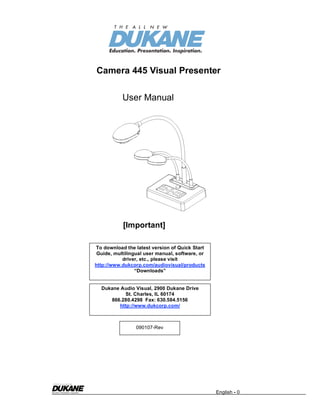 Camera 445 Visual Presenter

           User Manual




           [Important]

To download the latest version of Quick Start
 Guide, multilingual user manual, software, or
           driver, etc., please visit
http://www.dukcorp.com/audiovisual/products
                 “Downloads”


  Dukane Audio Visual, 2900 Dukane Drive
          St. Charles, IL 60174
     866.280.4298 Fax: 630.584.5156
        http://www.dukcorp.com/



                 090107-Rev




                                                 English - 0
 