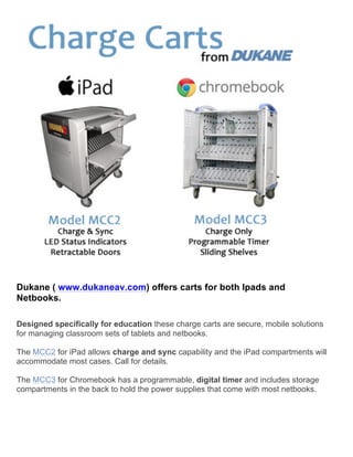  
	
  
	
  
Dukane ( www.dukaneav.com) offers carts for both Ipads and
Netbooks.
	
  
	
  
Designed specifically for education these charge carts are secure, mobile solutions
for managing classroom sets of tablets and netbooks.
The MCC2 for iPad allows charge and sync capability and the iPad compartments will
accommodate most cases. Call for details.
The MCC3 for Chromebook has a programmable, digital timer and includes storage
compartments in the back to hold the power supplies that come with most netbooks.
	
  
	
  
	
  
	
  
	
  
 