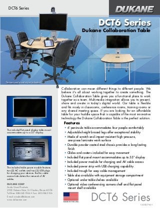 DUKANE CORP
Audio Visual Products
2900 Dukane Drive, St. Charles, Illinois 60174
Toll-free: 888-245-1966 • Fax: 630-584-5156
E-mail: avsales@dukane.com
www.dukaneav.com
DUKANE CORP
Audio Visual Products
2900 Dukane Drive, St. Charles, Illinois 60174
Toll-free: 888-245-1966 • Fax: 630-584-5156
E-mail: avsales@dukane.com
www.dukaneav.com
DCT6 Series
Dukane Collaboration Table
Collaboration can mean different things to different people. We
believe it’s all about working together to create something. The
Dukane Collaboration Table gives you a functional place to work
together as a team. Multimedia integration allows you to present,
share and create in today’s digital world. Our table is flexible
and fits nicely in classrooms, conference rooms, training rooms or
any shared meeting space. If you are looking for an affordable
table for your huddle space that is capable of the most innovative
technology the Dukane Collaboration Table is the perfect solution.
The included flat panel display table mount
accommodates up to a 55” display.
The included table power module features
two (2) AC outlets and two (2) USB plugs
for charging your devices. Built-in cable
access hole deters the removal of AV
cables.
15-00079-01
• 6’ peninsula table accommodates four people comfortably
• Adjustable height braced legs offer exceptional stability
• Made of scratch and impact-resistant high-pressure,
one-piece laminate work-surface
• Durable powder coated steel chassis provides a long-lasting
finish
• Glides and casters included for easy movement
• Included flat panel mount accommodates up to 55” display
• Included power module for charging and AV cable access
• Included power strip with USB charging capability
• Included trough for easy cable management
• Table also available with equipment storage compartment
• Optional under table shelves available
• Optional video conferencing camera shelf and flat panel
mount shelf available
Features
DCT6 Series
DCT6 Series
Devices and monitor not included.
 