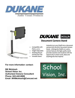 For more information contact:
Bill McIntosh
School Vision Inc.
Authorized Dukane Consultant
Phone: 843-442-8888
Email :WKMcIntosh@Comcast.net
 