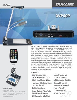 DVP509

DVP509

Input/output ports

Remote

The DVP509 is a desktop document camera equipped with 16x
zoom capability and a professional image sensor to deliver vivid
colors at high-definition, the DVP509 has Full HD 1080p output resolution and 30 frames per second. The DVP509 not only supports
HDMI input/output, it is also compatible with high definition audio/
video equipment. Its internal memory stores up to 240 images and
is expandable with a USB flash drive. One-touch audio/video recording records presentations without the need for a PC. A built-in
backlight design achieves the multi-image display requirements. The
dual, adjustable side-lamp design prevents reflections. Single-button
auto-tune provides the perfect image quality every time. The DVP509
has a unique projector mode for connecting LCD and DLP projectors
to reduce interference caused by different types of projectors,
delivering the best image quality.

Features
• High Resolution XGA,
SXGA, WXGA, and 1080p

• Internal Memory and
USB Flash Drive Port

• HDMI Digital Output & Input

• USB Connection Capability

• 16x Zoom, 12x Digital Zoom, • Compatible with All
8x Optical Zoom
Interactive Whiteboards
DUKANE CORP
Audio Visual Products
2900 Dukane Drive, St. Charles, Illinois 60174
Toll-free: 888-245-1966 • Fax: 630-584-5156
E-mail: avsales@dukane.com
www.dukane.com/av

• Built in Microphone
• Image Capture, Video/Audio
Recording and Playback
• LED Illumination & Backlight

• New B-Works2™
Software Included

509

• 5 Year Warranty

 