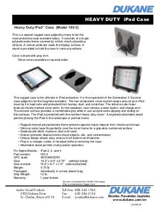 Heavy Duty iPad™
Case (Model 185-3)
Education. Presentation. Inspiration.
www.dukane.com/av
Audio Visual Products
2900 Dukane Drive
St. Charles, Illinois 60174
Toll-free:	888-245-1966
Fax:	 630-584-5156 	
E-mail:	 avsales@dukane.com
Color is black with gray trim.
Other colors available on special order.
iPad Case with ultra clear, tough screen protector Model 185-1SP
Case with screen protector permanently attached to the case so it will be in place when the
case is placed over the iPad.
Same shipping and general information as above. UPC 605194003099
HEAVY DUTY iPad Case
This is a special rugged case judged by many to be the
most protective case available today. It consists of a tough
polycarbonate frame covered by a thick shock absorbing
silicone. A screen protector seals the display surface. A
stand is provided to hold the case in various positions.
This rugged case is the ultimate in iPad protection. It is the equivalent of the Generation 2 Survivor
case judged to be the toughest available. The two component cover system wraps around your iPad
insuring it is kept safe and protected from bumps, dust, and scratches. The silicone outer layer
features clearly marked cover ports for the speakers, rear camera, power button, and charge port.
The silicone surface provides a comfortable grip while in use and prevents slipping and sliding on
flat surfaces. The iPad is protected with this resilient heavy duty cover! A separate attachable stand
permits placing the iPad in the landscape or portrait mode.
• Rugged internal polycarbonate frame protects against major impacts from shocks and drops
• Silicone outer layer fits perfectly over the inner frame for a grip-able cushioned surface
• Sealed ports block moisture, dust and sand
• Screen protector display blocks sharp objects, oils, and contamination
• Unique design allows easy access to all buttons and features
• Plug in a charger, cable, or headset without removing the case
• Attachable stand permits multi position operation
For Apple Models; iPad 2, 3, and 4
Part number; 185-3
UPC code; 605194003761
Size; 10.2" x 8.0" x 0.75" (without stand)
Size w stand; 10.2" x 8.1" x 1.0" (stand attached)
Weight; 0.75 lb
Packaged ; Individually in a clear plastic bag.
Ship Weight; 1.2 lb.
Warranty; 1 year limited.
14-0023-00
Survivor is a trademark of Griffin Technology
iPad is a trademark of Apple Corp
 