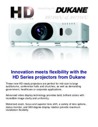 Innovation meets flexibility with the
     HD Series projectors from Dukane
These new HD-ready projectors are perfect for mid-size to large
auditoriums, conference halls and churches, as well as demanding
government, healthcare or corporate applications.

Advanced video display technology provides bold, brilliant colors with
incredible image clarity and uniformity.

Motorized zoom, focus and superior lens shift, a variety of lens options,
status monitor, and 360-degree display rotation provide maximum
installation flexibility.
 