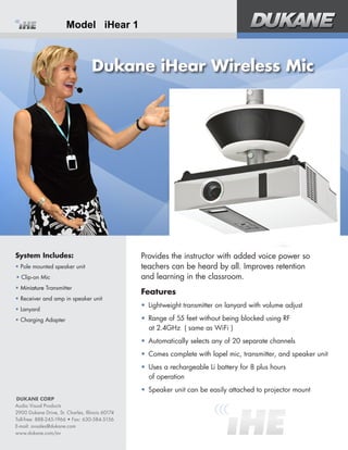 System Includes:
•	
•	Clip-on Mic
•	Miniature Transmitter
•	Receiver and amp in speaker unit
•	Lanyard
•	Charging Adapter
Dukane iHear Wireless Mic
Provides the instructor with added voice power so
teachers can be heard by all. Improves retention 	
and learning in the classroom.
Features
•	 Lightweight transmitter on lanyard with volume adjust
•	 Range of 5 feet without being blocked using RF 	
at 2.4GHz ( same as WiFi )
•	 Automatically selects any of 0 separate channels
•	 Comes with lapel mic, transmitter, and speaker unit
•	 Uses a rechargeable Li battery for 8 plus hours 	
of operation
•	 Speaker unit can be easily attached mount
DUKANE CORP
Audio Visual Products
2900 Dukane Drive, St. Charles, Illinois 60174
Toll-free: 888-245-1966 • Fax: 630-584-5156
E-mail: avsales@dukane.com
www.dukane.com/av
Model iHear 1
 