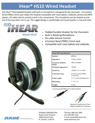Information subject to updates without notice.
iHear is a registered trademark of Dukane Corporation
iHear® HS10 Wired Headset
The iHear® HS10 padded headset with built-in microphone is designed for the classroom. A 4-contact
band (TRRS) 3.5mm jack makes this headset compatible with most tablets, netbooks, phones and MP3
players. On-cable volume control is built in for convenience. The microphone can be rotated up and
out of the way when not in use. The rugged design is comfortable and sound quality is crisp and clear.
DUKANE CORPORATION
Audio Visual Products
2900 Dukane Drive
St. Charles, IL 60174
Toll-free: 888-245-1966
Fax: 630-584-5156
E-mail: avsales@dukane.com
www.dukaneav.com
Model HS10
Model HS10 Specifications
Speaker: ф40mm
Impedance: 32 ohm (1KHz)
Frequency Response
Range:
20Hz-20,000Hz
Maximum input power: 100mW
Sensitivity: 105dB S. P. L at 1KHz
Connection Type: 4-Contact band (TRRS)
3.5mm jack
Cable Length: 3.3’ (1 meter) braided nylon
Dimensions: 7” x 8” x 3”
Weight: 0.4 lbs.
 Padded Durable Headset for the Classroom
 Built-in Rotating Microphone
 On-cable Volume Control
 4-Contact Band (TRRS) 3.5mm Jack
 Compatible with most tablets and netbooks
Optional 3-contact band 3.5mm
adapter available for computers.
4-contact band (TRRS) 3.5mm cable attached.
 