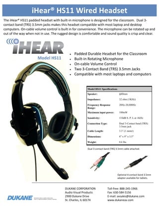 Information subject to updates without notice.
iHear is a registered trademark of Dukane Corporation
iHear® HS11 Wired Headset
The iHear® HS11 padded headset with built-in microphone is designed for the classroom. Dual 3-
contact band (TRS) 3.5mm jacks makes this headset compatible with most laptop and desktop
computers. On-cable volume control is built in for convenience. The microphone can be rotated up and
out of the way when not in use. The rugged design is comfortable and sound quality is crisp and clear.
DUKANE CORPORATION
Audio Visual Products
2900 Dukane Drive
St. Charles, IL 60174
Toll-free: 888-245-1966
Fax: 630-584-5156
E-mail: avsales@dukane.com
www.dukaneav.com
Model HS11
Model HS11 Specifications
Speaker: ф40mm
Impedance: 32 ohm (1KHz)
Frequency Response
Range:
20Hz-20,000Hz
Maximum input power: 100mW
Sensitivity: 110dB S. P. L at 1KHz
Connection Type: Dual 3-Contact band (TRS)
3.5mm jack
Cable Length: 3.3’ (1 meter)
Dimensions: 8” x 9” x 3.5”
Weight: 0.6 lbs.
 Padded Durable Headset for the Classroom
 Built-in Rotating Microphone
 On-cable Volume Control
 Two 3-Contact Band (TRS) 3.5mm Jacks
 Compatible with most laptops and computers
Optional 4-contact band 3.5mm
adapter available for tablets.
Dual 3-contact band (TRS) 3.5mm cable attached.
 