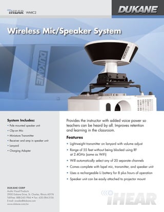 WMIC2




Wireless Mic/Speaker System




System Includes:                                 Provides the instructor with added voice power so
•	Pole mounted speaker unit                      teachers can be heard by all. Improves retention 	
•	Clip-on Mic                                    and learning in the classroom.
•	Miniature Transmitter
                                                 Features
•	Receiver and amp in speaker unit
                                                 •	 Lightweight transmitter on lanyard with volume adjust
•	Lanyard
•	Charging Adapter                               •	 Range of 55 feet without being blocked using RF 	
                                                    at 2.4GHz (same as WiFi)
                                                 •	 Will automatically select any of 20 separate channels
                                                 •	 Comes complete with lapel mic, transmitter, and speaker unit
                                                 •	 Uses a rechargeable Li battery for 8 plus hours of operation
                                                 •	 Speaker unit can be easily attached to projector mount

DUKANE CORP
Audio Visual Products
2900 Dukane Drive, St. Charles, Illinois 60174
Toll-free: 888-245-1966 • Fax: 630-584-5156
E-mail: avsales@dukane.com
www.dukane.com/av
 