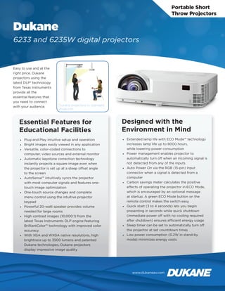 Portable Short
Throw Projectors
Dukane
6233 and 6235W digital projectors
Easy to use and at the
right price, Dukane
projectors using the
latest DLP® technology
from Texas Instruments
provide all the
essential features that
you need to connect
with your audience.
Essential Features for
Educational Facilities
•	 Plug and Play intuitive setup and operation
•	 Bright images easily viewed in any application
•	 Versatile, color-coded connections to
computer, video sources and external monitor
•	 Automatic keystone correction technology
instantly projects a square image even when
the projector is set up at a steep offset angle
to the screen
•	 AutoSense™ intuitively syncs the projector
with most computer signals and features one-
touch image optimization
•	 One-touch source changes and complete
menu control using the intuitive projector
keypad
•	 Powerful 20-watt speaker provides volume
needed for large rooms
•	 High contrast images (10,000:1) from the
latest Texas Instruments DLP engine featuring
BrilliantColor™ technology with improved color
accuracy
•	 With XGA and WXGA native resolutions, high
brightness up to 3500 lumens and patented
Dukane technologies, Dukane projectors
display impressive image quality
Designed with the
Environment in Mind
•	 Extended lamp life with ECO Mode™ technology
increases lamp life up to 8000 hours,
while lowering power consumption
•	 Power management enables projector to
automatically turn off when an incoming signal is
not detected from any of the inputs
•	 Auto Power On via the RGB (15-pin) input
connector when a signal is detected from a
computer
•	 Carbon savings meter calculates the positive
effects of operating the projector in ECO Mode,
which is encouraged by an optional message
at startup. A green ECO Mode button on the
remote control makes the switch easy.
•	 Quick start (3 to 4 seconds) lets you begin
presenting in seconds while quick shutdown
(immediate power off with no cooling required
after shutdown) ensures efficient energy usage
•	 Sleep timer can be set to automatically turn off
the projector at set countdown times
•	 Low power consumption (0.2W in stand-by
mode) minimizes energy costs
Dukane projectors vs. standard
projectors
www.dukaneav.com
 