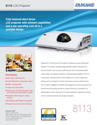 8113 LCD Projector

Fully featured short throw
LCD projector with network capabilities
and a low operating cost all in a
portable design.

Dukane’s 8113 short throw LCD projector combines an array of advanced
features in a compact, portable design perfectly suited for classrooms of
any size. Small in size, but big on performance, the 8113 provides vibrant

Key Features

image quality, cost-effective operation, and long-lasting reliability. The 8113

■

XGA 1024 x 768 resolution


incorporates a cloning function which enables you to copy configuration

■

3,200 ANSI lumens white/color output


settings from one projector to others of the same model via USB memory.

■

3000:1 contrast ratio


Plus, Dukane’s Intelligent Eco Mode with ImageCare combines optimal picture

■

4,000 hours hybrid filter*


■

■

3,000 hours lamp life (Standard mode)

and 5,000 hours lamp life (Eco mode)**
ImageCare Technology for energy

savings

■

Projector Quick Connection iOS App


added peace of mind, Dukane’s 8113 is also backed by a generous warranty
and our world-class service and support programs.

Embedded LAN/Wireless Compatible


■

performance with energy savings for a lower total cost of ownership. For

DUKANE CORP
Audio Visual Products
2900 Dukane Drive, St. Charles, Illinois 60174
Toll-free: 888-245-1966 • Fax: 630-584-5156
E-mail: avsales@dukane.com
www.dukane.com/av

8113

 
