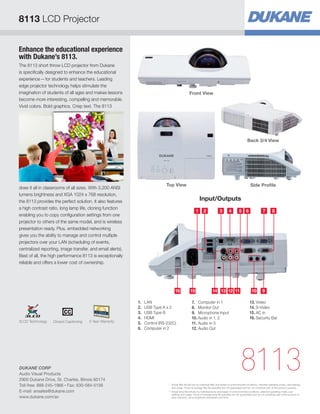 Enhance the educational experience
with Dukane’s 8113.
The 8113 short throw LCD projector from Dukane
is specifically designed to enhance the educational
experience—for students and teachers. Leading
edge projector technology helps stimulate the
imagination of students of all ages and makes lessons
become more interesting, compelling and memorable.
Vivid colors. Bold graphics. Crisp text. The 8113
does it all in classrooms of all sizes. With 3,200 ANSI
lumens brightness and XGA 1024 x 768 resolution,
the 8113 provides the perfect solution. It also features
a high contrast ratio, long lamp life, cloning function
enabling you to copy configuration settings from one
projector to others of the same model, and is wireless
presentation ready. Plus, embedded networking
gives you the ability to manage and control multiple
projectors over your LAN (scheduling of events,
centralized reporting, image transfer, and email alerts).
Best of all, the high performance 8113 is exceptionally
reliable and offers a lower cost of ownership.
Input/Outputs
8113
Top View
31 52
131414141516 1112 910
4 7 86
1.	LAN
2.	 USB Type A x 2
3.	 USB Type B
4.	HDMI
5.	 Control (RS-232C)
6.	 Computer in 2
7.	 Computer in 1
8.	 Monitor Out
9.	 Microphone Input
10.	Audio in 1, 2
11.	Audio in 3
12.	Audio Out
13.	Video
14.	S-Video
15.	AC in
16.	Security Bar
Front View
Back 3/4 View
Side Profile
8113 LCD Projector
*	Actual filter life will vary by individual filter and based on environmental conditions, selected operating mode, user settings
and usage. Hours of average filter life specified are not guaranteed and do not constitute part of the product warranty.
**	Actual lamp life will vary by individual lamp and based on environmental conditions, selected operating mode, user
settings and usage. Hours of average lamp life specified are not guaranteed and do not constitute part of the product or
lamp warranty. Lamp brightness decreases over time.
DUKANE CORP
Audio Visual Products
2900 Dukane Drive, St. Charles, Illinois 60174
Toll-free: 888-245-1966 • Fax: 630-584-5156
E-mail: avsales@dukane.com
www.dukane.com/av
5 Year WarrantyClosed Captioning3LCD Technology
 