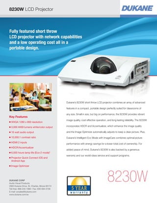 Fully featured short throw
LCD projector with network capabilities
and a low operating cost all in a
portable design.
Key Features
■ WXGA 1280 x 800 resolution
■ 3,000 ANSI lumens white/color output
■ 16 watt audio output
■ 10,000:1 contrast ratio
■ HDMI 2 inputs
■ HDCR/Accentualizer
■ 6,000 hours lamp life (Eco-2 mode)*
■ Projector Quick Connect iOS and
Android App
■ Image Optimizer
8230W
Dukane’s 8230W short throw LCD projector combines an array of advanced
features in a compact, portable design perfectly suited for classrooms of
any size. Small in size, but big on performance, the 8230W provides vibrant
image quality, cost-effective operation, and long-lasting reliability. The 8230W
incorporates HDCR and Accentualizer, which enhance the image quality
and the Image Optimizer automatically adjusts to keep a clear picture. Plus,
Dukane’s Intelligent Eco Mode with ImageCare combines optimal picture
performance with energy savings for a lower total cost of ownership. For
added peace of mind, Dukane’s 8230W is also backed by a generous
warranty and our world-class service and support programs.
8230W LCD Projector
DUKANE CORP
Audio Visual Products
2900 Dukane Drive, St. Charles, Illinois 60174
Toll-free: 888-245-1966 • Fax: 630-584-5156
E-mail: avsales@dukane.com
www.dukane.com/av
 