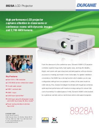 8928A LCD Projector



High performance LCD projector
captures attention in classrooms or
conference rooms with dynamic images
and 2,700 ANSI lumens.




                                                 From the classroom to the conference room, Dukane’s 8928A LCD projector

                                                 combines superior image clarity, high quality value, and long-life reliability.

                                                 Bright, vivid colors with razor-sharp text and bold graphics will truly enhance

                                                 any lesson or meeting and make it more memorable. For greater installation
Key Features
                                                 convenience, the 8928A has a cloning function which enables you to copy
■   
    XGA 1024 x 768 resolution
                                                 configuration settings from one projector to others of the same model via
■   2,700 ANSI lumens white/color output
                                                 USB memory. Plus, Dukane’s Intelligent Eco Mode with ImageCare combines
■   
    16 watt audio output
                                                 optimal picture performance with maximum energy savings for a lower total
■   
    4000:1 contrast ratio
                                                 cost of ownership. For added peace of mind, Dukane’s 8928A is also backed
■   
    HDMI 1 input
■   
    5,000 hours hybrid filter*                   by a generous warranty and our world-class service and support programs.

■   
    5,000 hours lamp life (Standard mode)
    and 6,000 hours lamp life (Eco mode)**
■   
    Power saving standby mode less
    than 0.5W



DUKANE CORP
Audio Visual Products
2900 Dukane Drive, St. Charles, Illinois 60174
                                                                                              8928A
Toll-free: 888-245-1966 • Fax: 630-584-5156
E-mail: avsales@dukane.com
www.dukane.com/av
 