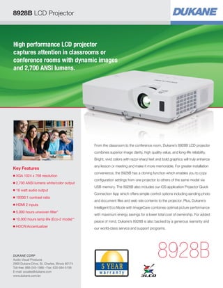 8928B LCD Projector
High performance LCD projector
captures attention in classrooms or
conference rooms with dynamic images
and 2,700 ANSI lumens.
Key Features
■ XGA 1024 x 768 resolution
■ 2,700 ANSI lumens white/color output
■ 16 watt audio output
■ 10000:1 contrast ratio
■ HDMI 2 inputs
■ 5,000 hours unwoven filter*
■ 10,000 hours lamp life (Eco-2 mode)**
■ HDCR/Accentualizer
8928B
From the classroom to the conference room, Dukane’s 8928B LCD projector
combines superior image clarity, high quality value, and long-life reliability.
Bright, vivid colors with razor-sharp text and bold graphics will truly enhance
any lesson or meeting and make it more memorable. For greater installation
convenience, the 8928B has a cloning function which enables you to copy
configuration settings from one projector to others of the same model via
USB memory. The 8928B also includes our iOS application Projector Quick
Connection App which offers simple control options including sending photo
and document files and web site contents to the projector. Plus, Dukane’s
Intelligent Eco Mode with ImageCare combines optimal picture performance
with maximum energy savings for a lower total cost of ownership. For added
peace of mind, Dukane’s 8928B is also backed by a generous warranty and
our world-class service and support programs.
DUKANE CORP
Audio Visual Products
2900 Dukane Drive, St. Charles, Illinois 60174
Toll-free: 888-245-1966 • Fax: 630-584-5156
E-mail: avsales@dukane.com
www.dukane.com/av
 