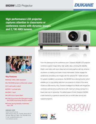 High performance LCD projector
captures attention in classrooms or
conference rooms with dynamic images
and 2,700 ANSI lumens.
Key Features
■ WXGA 1280 x 800 resolution
■ 2,700 ANSI lumens white/color output
■ 16 watt audio output
■ 3000:1 contrast ratio
■ HDMI 1 input
■ 5,000 hours hybrid filter*
■ 5,000 hours lamp life (Standard mode)
and 6,000 hours lamp life (Eco mode)**
■ Power saving standby mode less
than .5W
8929W
From the classroom to the conference room, Dukane’s 8929W LCD projector
combines superior image clarity, high quality value, and long-life reliability.
Bright, vivid colors with razor-sharp text and bold graphics will truly enhance
any lesson or meeting and make it more memorable. Further engage the
audience by annotating over images with the optional TB-1 tablet and pen.
For greater installation convenience, the 8929W has a cloning function which
enables you to copy setting data from one projector to others of the same
model via USB memory. Plus, Dukane’s Intelligent Eco Mode with ImageCare
combines optimal picture performance with maximum energy savings for a
lower total cost of ownership. For added peace of mind, Dukane’s 8929W
is also backed by a generous warranty and our world-class service and
support programs.
8929W LCD Projector
DUKANE CORP
Audio Visual Products
2900 Dukane Drive, St. Charles, Illinois 60174
Toll-free: 888-245-1966 • Fax: 630-584-5156
E-mail: avsales@dukane.com
www.dukane.com/av
 