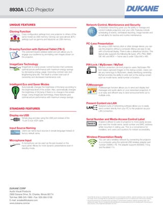 PC-Less Presentation
By using a USB memory stick or other storage device, you can
use the projector without a computer. Menus are easy to see
with a thumbnail display. There is also a slideshow function. This
feature also supports the following file types: JPG, PNG, BMP,
GIF, AVI, and MOV — frame rate is under 12fps 640 x 480.
PIN Lock / MyScreen / MyText
PIN lock protection can limit projector users. MyScreen PIN
lock keeps captured images on the startup screen. Users can
set any name logo to MyScreen, clearly identifying ownership.
MyText provides the ability to write text on the startup screen
such as model name, serial number or location.
PJMessenger
PJMessenger function allows you to send and display text
messages and audio alerts on your networked projectors. It
is an easy and efficient way to send announcements out to
multiple units.
Present Content via LAN
Dukane’s suite of networking software allows you to easily
send content directly from your PC to the projector via your
LAN connection.
Serial Number and Media Access Control Label
A label is affixed to side of projector to more easily access
and read the model name, serial number and MAC address
while mounted in ceiling use. This is a convenience for
installers, end users and auditors for instant accessibility.
Serial #
Wireless Presentation Ready
You can use a wireless network by connecting the projector
to a computer using the optional USB wireless adapter part
number USBWL11N. The adapter supports IEEE802.11b/g
and the latest 11n.
STANDARD FEATURES
UNIQUE FEATURES
Display via USB
Simply plug and play using the USB port instead of the
15-pin D-sub VGA cable.
Network Control, Maintenance and Security
Embedded networking gives you the ability to manage and
control multiple projectors over your LAN. Features include
scheduling of events, centralized reporting, image transfer and
e-mail alerts for reactive and routine maintenance.
Cloning Function
Copy configuration settings from one projector to others of the
same model via USB memory. Cloning can save almost all PJ
settings such as gamma and keystone via USB memory.
settings
settings
Intelligent Eco and Saver Modes
Automatically changes the brightness of the lamp according to
the brightness level of the screen. Also, automatically changes
the brightness of the lamp if there is no change in the screen
image. Using ImageCare technology, these features give
optimal picture performance with maximum energy savings.
Input Source Naming
Users can name input sources in simple language instead of
factory default name.
Microphone Input
A microphone can be used via the jack located on the
input panel. Allows for more dynamic presentations even in
standby mode.
ImageCare Technology
ImageCare is a lamp power control function that combines
optimal picture performance with maximum energy savings
by decreasing energy usage, improving contrast ratio and
lengthening lamp life. The result is a lower total cost of
ownership and decreased maintenance cost.
Drawing Function with Optional Tablet (TB-1)
The optional Dukane wireless tablet and pen allows you to
engage your audience by annotating over images shown on
the projector.
8930A LCD Projector
*	
Actual filter life will vary by individual filter and based on environmental conditions, selected operating mode, user settings
and usage. Hours of average filter life specified are not guaranteed and do not constitute part of the product warranty.
**	
Actual lamp life will vary by individual lamp and based on environmental conditions, selected operating mode, user
settings and usage. Hours of average lamp life specified are not guaranteed and do not constitute part of the product or
lamp warranty. Lamp brightness decreases over time.
DUKANE CORP
Audio Visual Products
2900 Dukane Drive, St. Charles, Illinois 60174
Toll-free: 888-245-1966 • Fax: 630-584-5156
E-mail: avsales@dukane.com
www.dukane.com/av
 