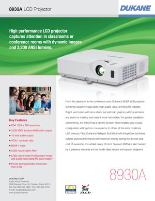 High performance LCD projector
captures attention in classrooms or
conference rooms with dynamic images
and 3,200 ANSI lumens.
Key Features
■ XGA 1024 x 768 resolution
■ 3,200 ANSI lumens white/color output
■ 16 watt audio output
■ 4000:1 contrast ratio
■ HDMI 1 input
■ 5,000 hours hybrid filter*
■ 5,000 hours lamp life (Standard mode)
and 6,000 hours lamp life (Eco mode)**
■ Power saving standby mode less
than 0.5W
8930A
From the classroom to the conference room, Dukane’s 8930A LCD projector
combines superior image clarity, high quality value, and long-life reliability.
Bright, vivid colors with razor-sharp text and bold graphics will truly enhance
any lesson or meeting and make it more memorable. For greater installation
convenience, the 8930A has a cloning function which enables you to copy
configuration settings from one projector to others of the same model via
USB memory. Plus, Dukane’s Intelligent Eco Mode with ImageCare combines
optimal picture performance with maximum energy savings for a lower total
cost of ownership. For added peace of mind, Dukane’s 8930A is also backed
by a generous warranty and our world-class service and support programs.
8930A LCD Projector
DUKANE CORP
Audio Visual Products
2900 Dukane Drive, St. Charles, Illinois 60174
Toll-free: 888-245-1966 • Fax: 630-584-5156
E-mail: avsales@dukane.com
www.dukane.com/av
 