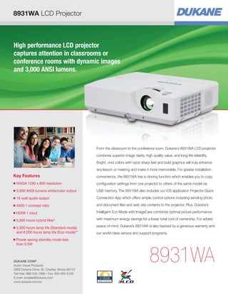 High performance LCD projector
captures attention in classrooms or
conference rooms with dynamic images
and 3,000 ANSI lumens.
Key Features
■ WXGA 1280 x 800 resolution
■ 3,000 ANSI lumens white/color output
■ 16 watt audio output
■ 4000:1 contrast ratio
■ HDMI 1 input
■ 5,000 hours hybrid filter*
■ 5,000 hours lamp life (Standard mode)
and 6,000 hours lamp life (Eco mode)**
■ Power saving standby mode less
than 0.5W
8931WA
From the classroom to the conference room, Dukane’s 8931WA LCD projector
combines superior image clarity, high quality value, and long-life reliability.
Bright, vivid colors with razor-sharp text and bold graphics will truly enhance
any lesson or meeting and make it more memorable. For greater installation
convenience, the 8931WA has a cloning function which enables you to copy
configuration settings from one projector to others of the same model via
USB memory. The 8931WA also includes our iOS application Projector Quick
Connection App which offers simple control options including sending photo
and document files and web site contents to the projector. Plus, Dukane’s
Intelligent Eco Mode with ImageCare combines optimal picture performance
with maximum energy savings for a lower total cost of ownership. For added
peace of mind, Dukane’s 8931WA is also backed by a generous warranty and
our world-class service and support programs.
8931WA LCD Projector
DUKANE CORP
Audio Visual Products
2900 Dukane Drive, St. Charles, Illinois 60174
Toll-free: 888-245-1966 • Fax: 630-584-5156
E-mail: avsales@dukane.com
www.dukane.com/av
 