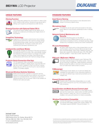 PC-Less Presentation
By using a USB memory stick or other storage device, you can
use the projector without a computer. Menus are easy to see
with a thumbnail display. There is also a slideshow function. This
feature also supports the following file types: JPG, PNG, BMP,
GIF, AVI, and MOV — frame rate is under 12fps 640 x 480.
PIN Lock / MyScreen / MyText
PIN lock protection can limit projector users. MyScreen PIN
lock keeps captured images on the startup screen. Users can
set any name logo to MyScreen, clearly identifying ownership.
MyText provides the ability to write text on the startup screen
such as model name, serial number or location.
PJMessenger
PJMessenger function allows you to send and display text
messages and audio alerts on your networked projectors. It
is an easy and efficient way to send announcements out to
multiple units.
Present Content via LAN
Dukane’s suite of networking software allows you to easily
send content directly from your PC to the projector via your
LAN connection.
Serial Number and Media Access Control Label
A label is affixed to side of projector to more easily access
and read the model name, serial number and MAC address
while mounted in ceiling use. This is a convenience for
installers, end users and auditors for instant accessibility.
Serial #
Wireless Presentation Compatible
Connect the projector to a a computer or your network using
the optional USB wireless adapter (part number USBWL11N).
The adapter supports IEEE802.11b/g and the latest 11n.
STANDARD FEATURESUNIQUE FEATURES
Network Control, Maintenance and
	Security
Embedded networking gives you the ability to
manage and control multiple projectors over your LAN. Fea-
tures include scheduling of events, centralized reporting, image
transfer and e-mail alerts for reactive and routine maintenance.
Cloning Function
Copy configuration settings from one projector to others of the
same model via USB memory. Cloning can save almost all PJ
settings such as gamma and keystone via USB memory.
settings
settings
Intelligent Eco and Saver Modes
Automatically changes the brightness of the lamp according to
the brightness level of the screen. Also, automatically changes
the brightness of the lamp if there is no change in the screen
image. Using ImageCare technology, these features give
optimal picture performance with maximum energy savings.
Input Source Naming
Users can rename input sources in more descriptive terms
instead of the factory default names.
Microphone Input
A microphone can be used via the jack located on the input
panel. Allows for more dynamic presentations even in standby
mode.
ImageCare Technology
ImageCare is a lamp power control function that combines
optimal picture performance with maximum energy savings
by decreasing energy usage, improving contrast ratio and
lengthening lamp life. The result is a lower total cost of
ownership and decreased maintenance cost.
Drawing Function with Optional Tablet (TB-1)
The optional Dukane wireless tablet and pen allows you to
engage your audience by annotating over images shown on
the projector.
Wired and Wireless Switcher Solutions
Multifunctional switcher operates in conjunction with the
receiver to provide expanded source selection and switching
options for connected devices. The switcher is sold as an
optional accessory that can provide 1080p 30 fps wireless via
WHDI for both video and audio.
Projector Quick Connection iPad App
Our iOS application offers full projector control and also
provides the capability to display photos, document files and
web site contents. Available for iPad®
and iPhone®
devices.
Works over your LAN via your RJ-45 port or via an optional
USBWL11N wireless adapter.
8931WA LCD Projector
*	Actual filter life will vary by individual filter and based on environmental conditions, selected operating mode, user settings
and usage. Hours of average filter life specified are not guaranteed and do not constitute part of the product warranty.
**	Actual lamp life will vary by individual lamp and based on environmental conditions, selected operating mode, user
settings and usage. Hours of average lamp life specified are not guaranteed and do not constitute part of the product or
lamp warranty. Lamp brightness decreases over time.
DUKANE CORP
Audio Visual Products
2900 Dukane Drive, St. Charles, Illinois 60174
Toll-free: 888-245-1966 • Fax: 630-584-5156
E-mail: avsales@dukane.com
www.dukane.com/av
 
