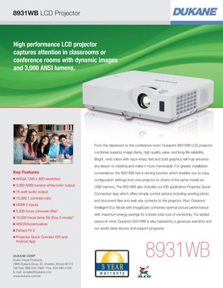 8931WB LCD Projector
High performance LCD projector
captures attention in classrooms or
conference rooms with dynamic images
and 3,000 ANSI lumens.
Key Features
■ WXGA 1280 x 800 resolution
■ 3,000 ANSI lumens white/color output
■ 16 watt audio output
■ 10,000:1 contrast ratio
■ HDMI 2 inputs
■ 5,000 hours unwoven filter*
■ 10,000 hours lamp life (Eco-2 mode)**
■ HDCR/Accentualizer
■ Perfect Fit 2
■ Projector Quick Connect iOS and
Android App
8931WB
From the classroom to the conference room, Dukane’s 8931WB LCD projector
combines superior image clarity, high quality value, and long-life reliability.
Bright, vivid colors with razor-sharp text and bold graphics will truly enhance
any lesson or meeting and make it more memorable. For greater installation
convenience, the 8931WB has a cloning function which enables you to copy
conﬁguration settings from one projector to others of the same model via
USB memory. The 8931WB also includes our iOS application Projector Quick
Connection App which offers simple control options including sending photo
and document ﬁles and web site contents to the projector. Plus, Dukane’s
Intelligent Eco Mode with ImageCare combines optimal picture performance
with maximum energy savings for a lower total cost of ownership. For added
peace of mind, Dukane’s 8931WB is also backed by a generous warranty and
our world-class service and support programs.
DUKANE CORP
Audio Visual Products
2900 Dukane Drive, St. Charles, Illinois 60174
Toll-free: 888-245-1966 • Fax: 630-584-5156
E-mail: avsales@dukane.com
www.dukane.com/av
 