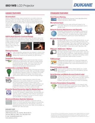 PC-Less Presentation
By using a USB memory stick or other storage device, you can
use the projector without a computer. Menus are easy to see
with a thumbnail display. There is also a slideshow function. This
feature also supports the following ﬁle types: JPG, PNG, BMP,
GIF, AVI, and MOV — frame rate is under 12fps 640 x 480.
PIN Lock / MyScreen / MyText
PIN lock protection can limit projector users. MyScreen PIN
lock keeps captured images on the startup screen. Users can
set any name logo to MyScreen, clearly identifying ownership.
MyText provides the ability to write text on the startup screen
such as model name, serial number or location.
PJMessenger
PJMessenger function allows you to send and display text
messages and audio alerts on your networked projectors. It
is an easy and efﬁcient way to send announcements out to
multiple units.
Present Content via LAN
Dukane’s suite of networking software allows you to easily
send content directly from your PC to the projector via your
LAN connection.
Serial Number and Media Access Control Label
A label is afﬁxed to side of projector to more easily access
and read the model name, serial number and MAC address
while mounted in ceiling use. This is a convenience for
installers, end users and auditors for instant accessibility.
Serial #
Wireless Presentation Compatible
Connect the projector to a computer or your network using
the optional USB wireless adapter (part number USBWL11N).
The adapter supports IEEE802.11n.
STANDARD FEATURES
Network Control, Maintenance and Security
Embedded networking gives you the ability to manage and
control multiple projectors over your LAN. Features include
scheduling of events, centralized reporting, image transfer
and e-mail alerts for reactive and routine maintenance.
Microphone Input
A microphone can be used via the jack located on the
input panel. Allows for more dynamic presentations even in
standby mode.
Input Source Naming
Users can rename input sources in more descriptive terms
instead of the factory default names.
Input Source Naming
Users can rename input sources in more descriptive terms
instead of the factory default names.
UNIQUE FEATURES
Cloning Function
Copy conﬁguration settings from one projector to others of the
same model via USB memory. Cloning can save almost all PJ
settings such as gamma and keystone via USB memory.
settings
settings
Intelligent Eco and Saver Modes
Automatically changes the brightness of the lamp according to
the brightness level of the screen. Also, automatically changes
the brightness of the lamp if there is no change in the screen
image. Using ImageCare technology, these features give
optimal picture performance with maximum energy savings.
ImageCare Technology
ImageCare is a lamp power control function that combines
optimal picture performance with maximum energy savings
by decreasing energy usage, improving contrast ratio and
lengthening lamp life. The result is a lower total cost of
ownership and decreased maintenance cost.
Projector Quick Connection App For Mobile Devices
Our iOS application offers full projector control and also
provides the capability to display photos, document ﬁles and
web site contents. Available for iPad®
, iPhone®
and Android
devices. Works over your LAN via your RJ-45 port or via an
optional USBWL11N wireless adapter.
Wired and Wireless Switcher Solutions
Multifunctional switcher operates in conjunction with the
receiver to provide expanded source selection and switching
options for connected devices. The switcher is sold as an
optional accessory that can provide 1080p 30 fps wireless via
WHDI for both video and audio.
HDCR (High Dynamic Contrast Range)
When average projectors are used in bright rooms, the darker colors of an
image deteriorate and images become unclear. Using this function, blurred
images caused by room lighting or outside light sources are corrected, and
an effect similar to increas
ing contrast occurs. This
results in clear images even
in bright rooms.
HDCR OFF HDCR ON
Accentualizer
Dukane original technology makes pictures look more real by enhancing
sharpness, gloss and shade to make pictures as clear as pictures on a
ﬂat-panel device. You can also adjust the effects by three levels according
to your surroundings so that the colors of projected images are the actual
colors of the
objects they
represent.
Sharpness Gloss Shade
Perfect Fit 2
Enables the user to adjust individual corners and sides
independent of one another. Perfect Fit 2 provides vertical
and horizontal digital correction of either barrel or pin
cushion distortions. This feature helps correct geometric and
complicated distortions. Perfect Fit 2 allows the projected
image to ﬁt correctly to the screen quickly and easily.
8931WB LCD Projector
DUKANE CORP
Audio Visual Products
2900 Dukane Drive, St. Charles, Illinois 60174
Toll-free: 888-245-1966 • Fax: 630-584-5156
E-mail: avsales@dukane.com
www.dukane.com/av
* Actual ﬁlter life will vary by individual ﬁlter and based on environmental conditions, selected operating mode, user settings
and usage. Hours of average ﬁlter life speciﬁed are not guaranteed and do not constitute part of the product warranty.
** Actual lamp life will vary by individual lamp and based on environmental conditions, selected operating mode, user
settings and usage. Hours of average lamp life speciﬁed are not guaranteed and do not constitute part of the product or
lamp warranty. Lamp brightness decreases over time.
 