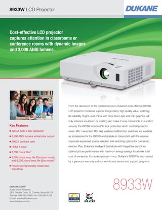 8933W LCD Projector

Cost-effective LCD projector
captures attention in classrooms or
conference rooms with dynamic images
and 3,000 ANSI lumens.

From the classroom to the conference room, Dukane’s cost-effective 8933W
LCD projector combines superior image clarity, high quality value, and longlife reliability. Bright, vivid colors with razor-sharp text and bold graphics will
truly enhance any lesson or meeting and make it more memorable. For added

Key Features

security, the 8933W includes PIN lock protection which can limit projector

■

WXGA 1280 x 800 resolution


users. MS-1 wired and MS-1WL wireless multifunction switchers are available

■

3,000 ANSI lumens white/color output

as accessories for the 8933W and operate in conjunction with the receiver

■

2000:1 contrast ratio


to provide expanded source selection and switching options for connected

■

HDMI 1 input


devices. Plus, Dukane’s Intelligent Eco Mode with ImageCare combines

■

2,000 hours filter*


optimal picture performance with maximum energy savings for a lower total

5,000 hours lamp life (Standard mode)

and 6,000 hours lamp life (Eco mode)**

cost of ownership. For added peace of mind, Dukane’s 8933W is also backed

■

■

by a generous warranty and our world-class service and support programs.

Power saving standby mode less

than 0.5W

DUKANE CORP
Audio Visual Products
2900 Dukane Drive, St. Charles, Illinois 60174
Toll-free: 888-245-1966 • Fax: 630-584-5156
E-mail: avsales@dukane.com
www.dukane.com/av

8933W

 