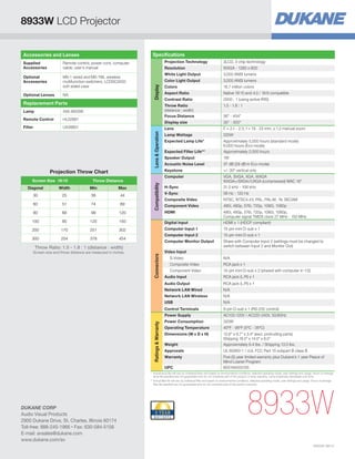 8933W LCD Projector
Specifications

Accessories and Lenses
Supplied
Accessories

Projection Technology

Optional Lenses

Remote Control

HL02881

Filter

UX38851

Screen Size 16:10

Throw Distance

Compatibility

Projection Throw Chart

Native 16:10 and 4:3 / 16:9 compatible

Contrast Ratio

2000 : 1 (using active IRIS)
1.5 - 1.8 : 1

30 - 300
F = 2.1 - 2.3, f = 19 - 23 mm, x 1.2 manual zoom

Lamp Wattage

225W

Expected Lamp Life*
Expected Filter Life**

Approximately 5,000 hours (standard mode)
6,000 hours (Eco mode)
Approximately 2,000 hours

Speaker Output

1W

Acoustic Noise Level

37 dB (29 dB in Eco mode)

Keystone

+/- 30º vertical only

Computer

456-8933W

Lens  Operation

Lamp

16.7 million colors

Aspect Ratio

Lens

Replacement Parts

3,000 ANSI lumens

Colors

Display size

NA

3,000 ANSI lumens

Color Light Output

Throw Ratio
(distance : width)
Focus Distance

MS-1 wired and MS-1WL wireless
multifunction switchers, LCDSC2000
soft sided case

WXGA - 1280 x 800

White Light Output

Display

Optional
Accessories

3LCD, 3 chip technology

Resolution

Remote control, power cord, computer
cable, user’s manual

H-Sync

VGA, SVGA, XGA, WXGA
WXGA+/SXGA//UXGA (compressed) MAC 16
31.5 kHz - 106 kHz

V-Sync

56 Hz - 120 Hz

Composite Video

NTSC, NTSC4.43, PAL, PAL-M, -N, SECAM

Component Video

480i, 480p, 576i, 720p, 1080i, 1080p

HDMI

36 - 454

Diagonal

Width

Min

Max

30

25

36

44

60

51

74

89

80

68

99

120

100

85

125

150

Digital Input

480i, 480p, 576i, 720p, 1080i, 1080p,
Computer signal TMDS clock 27 MHz - 150 MHz
HDMI x 1 (HDCP compliant)

200

170

251

302

Computer Input 1

15-pin mini D-sub x 1

Computer Input 2

15-pin mini D-sub x 1

Computer Monitor Output

Share with Computer Input 2 (settings must be changed to
switch between Input 2 and Monitor Out)

300

254

378

454

Screen size and throw distance are measured in inches.

Connectors

Throw Ratio: 1.5 - 1.8 : 1 (distance : width)

Video Input
S-Video

N/A

Composite Video

RCA jack x 1

Component Video

15-pin mini D-sub x 2 (shared with computer in 1/2)
RCA jack (L/R) x 1

Audio Output

RCA jack (L/R) x 1

Network LAN Wired

N/A

Network LAN Wireless

N/A

USB

N/A

Control Terminals

9-pin D-sub x 1 (RS-232 control)

Power Supply

Ratings  Warranty

Audio Input

AC100-120V / AC220-240V, 50/60Hz

Power Consumption

320W

Operating Temperature

40ºF - 95ºF (5ºC - 35ºC)

Dimensions (W x D x H)
Weight

12.6 x 9.7 x 3.4 (excl. protruding parts)
Shipping 18.0 x 14.0 x 8.0
Approximately 6.4 lbs. / Shipping 13.0 lbs.

Approvals

UL 60950-1 / cUL FCC Part 15 subpart B class B

Warranty

Five (5) year limited warranty plus Dukane’s 1 year Peace of
Mind Loaner Program
605194003105

UPC

*	
Actual lamp life will vary by individual lamp and based on environmental conditions, selected operating mode, user settings and usage. Hours of average
lamp life specified are not guaranteed and do not constitute part of the product or lamp warranty. Lamp brightness decreases over time.
**	 ctual filter life will vary by individual filter and based on environmental conditions, selected operating mode, user settings and usage. Hours of average
A
filter life specified are not guaranteed and do not constitute part of the product warranty.

DUKANE CORP
Audio Visual Products
2900 Dukane Drive, St. Charles, Illinois 60174
Toll-free: 888-245-1966 • Fax: 630-584-5156
E-mail: avsales@dukane.com
www.dukane.com/av

8933W
HI0236-08/13

 