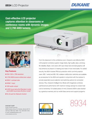 8934 LCD Projector

Cost-effective LCD projector
captures attention in classrooms or
conference rooms with dynamic images
and 2,700 ANSI lumens.

From the classroom to the conference room, Dukane’s cost-effective 8934
LCD projector combines superior image clarity, high quality value, and longlife reliability. Bright, vivid colors with razor-sharp text and bold graphics will
truly enhance any lesson or meeting and make it more memorable. For added

Key Features

security, the 8934 includes PIN lock protection which can limit projector

■

XGA 1024 x 768 resolution


users. MS-1 wired and MS-1WL wireless multifunction switchers are available

■

2,700 ANSI lumens white/color output

as accessories for the 8934 and operate in conjunction with the receiver to

■

2000:1 contrast ratio


provide expanded source selection and switching options for connected

■

HDMI 1 input


devices. Plus, Dukane’s Intelligent Eco Mode with ImageCare combines

■

16W audio output


optimal picture performance with maximum energy savings for a lower total

5,000 hours lamp life (Standard mode)

and 6,000 hours lamp life (Eco mode)*

cost of ownership. For added peace of mind, Dukane’s 8934 is also backed

■

■

by a generous warranty and our world-class service and support programs.

RJ-45 port for Network Control


DUKANE CORP
Audio Visual Products
2900 Dukane Drive, St. Charles, Illinois 60174
Toll-free: 888-245-1966 • Fax: 630-584-5156
E-mail: avsales@dukane.com
www.dukane.com/av

8934

 