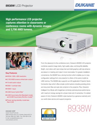 High performance LCD projector 
captures attention in classrooms or 
conference rooms with dynamic images 
and 3,700 ANSI lumens. 
Key Features 
■ WXGA 1280 x 800 resolution 
■ 3,700 ANSI lumens white/color output 
■ 16 watt audio output 
■ 5000:1 contrast ratio 
■ HDMI 1 input 
■ 5,000 hours hybrid filter* 
■ 5,000 hours lamp life (Standard mode) 
and 6,000 hours lamp life (Eco mode)** 
■ Power saving standby mode less 
than 0.5W 
From the classroom to the conference room, Dukane’s 8938W LCD projector 
combines superior image clarity, high quality value, and long-life reliability. 
Bright, vivid colors with razor-sharp text and bold graphics will truly enhance 
any lesson or meeting and make it more memorable. For greater installation 
convenience, the 8938W has a cloning function which enables you to copy 
configuration settings from one projector to others of the same model via 
USB memory. The 8938W also supports our iOS application Projector Quick 
Connection App which offers simple control options including sending photo 
and document files and web site contents to the projector. Plus, Dukane’s 
Intelligent Eco Mode with ImageCare combines optimal picture performance 
with maximum energy savings for a lower total cost of ownership. For added 
peace of mind, Dukane’s 8938W is also backed by a generous warranty and 
our world-class service and support programs. 
8938W 
8938W LCD Projector 
DUKANE CORP 
Audio Visual Products 
2900 Dukane Drive, St. Charles, Illinois 60174 
Toll-free: 888-245-1966 • Fax: 630-584-5156 
E-mail: avsales@dukane.com 
www.dukane.com/av 
 