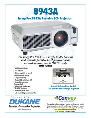 8943A

ImagePro 8943A Portable LCD Projector

The ImagePro 8943A is a bright (4000 lumens)
and versatile portable LCD projector with
network control, and is HDTV ready
• 4000 lumen brightness
• XGA resolution
• Network capability for control,
maintenance and security
• Lamp access on top
• Horizontal & vertical lens shift
• Optional bayonet style
lenses available
• 4 Built-in 4W speakers with
SRS WOW™ technology
• HDTV ready, HDMI input
• Side mounted high-performance filter

T H E

A L L

8943A FEATURES

Manual Horizontal and Vertical
Lens Shift for Perfect Image Alignment

N E W

Education. Presentation. Inspiration.
www.dukcorp.com

Convey by Dukane delivers control of classroom audio
visual assets in sync with our Student Response System.
Experience tomorrow's classroom today with Convey.
Visit www.convaclassrooms.com
Call Dukane: 800-676-2487

 