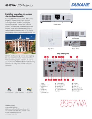 Installing innovation on campus
standards nationwide.
Dukane's 8957WA combines 4,000 ANSI lumens
brightness and WXGA 1280 x 800 resolution
achieving academic excellence in any higher
education application. The 8957WA combines
powerful capabilities with installer-friendly features,
inorganic panels, a dust resistant design, and a
generous warranty making it ready for the long run.
Incorporating Dukane’s leading-edge technology, the
8957WA also features high contrast ratio, long lamp
life, easy maintenance and is wireless compatible.
Vivid colors. Bold graphics. Crisp text. It’s easy to
see how Dukane’s 8957WA will enhance the learning
experience on college and university campuses
nationwide.
8957WA
Side Profile
Rear ViewTop View
Front View
Input/Outputs
5 621 3 4
18 16 15 1314 10111219 17
7 8 9
1.	LAN
2.	 USB Type A x 2
3.	 USB Type B
4.	HDMI
5.	 Audio Out
6.	 Audio in 3
7.	 Computer in 1
8.	 Computer in 2
9.	 Remote Control
10.	Monitor Out
11.	Microphone
12.	Component Video
13.	Video
14.	S-Video
15.	Audio in 2
16.	Audio in 1
17.	Kensington Lock
18.	Control (RS-232C)
19.	Security Bar
8957WA LCD Projector
DUKANE CORP
Audio Visual Products
2900 Dukane Drive, St. Charles, Illinois 60174
Toll-free: 888-245-1966 • Fax: 630-584-5156
E-mail: avsales@dukane.com
www.dukane.com/av
5 Year WarrantyClosed Captioning3LCD Technology
 