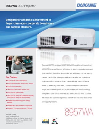 8957WA LCD Projector

Designed for academic achievement in
larger classrooms, corporate boardrooms
and campus standard.

Dukane’s 8957WA combines WXGA 1280 x 800 resolution with super-bright
4,000 ANSI lumens white/color light output for a stunning visual achievement.
It can transform classrooms, lecture halls, and auditoriums into true learning

Key Features
■

WXGA 1280 x 800 resolution


■

4,000 ANSI lumens white/color output


■

3000:1 contrast ratio


■

Horizontal and vertical lens shift

■

5,000 hours hybrid filter*


■

■

3,000 hours lamp life (Standard mode);

5,000 hours lamp life (Eco mode)**
ImageCare Technology for energy

savings

■

Projector Quick Connection iOS App


projector on top of another to project the same image from both onto a
screen for added brightness. Plus, Dukane’s Intelligent Eco Mode with
ImageCare combines optimal picture performance with maximum energy
savings for a lower cost of ownership. For added peace of mind, Dukane’s
8957WA is also backed by a generous warranty and our world-class service
and support programs.

Embedded LAN/wireless compatible


■

centers. The 8957WA is easily stackable which enables you to place one

DUKANE CORP
Audio Visual Products
2900 Dukane Drive, St. Charles, Illinois 60174
Toll-free: 888-245-1966 • Fax: 630-584-5156
E-mail: avsales@dukane.com
www.dukane.com/av

8957WA

 