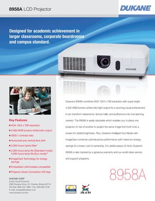 8958A LCD Projector
Key Features
■ XGA 1024 x 768 resolution
■ 4,000 ANSI lumens white/color output
■ 3000:1 contrast ratio
■ Horizontal and vertical lens shift
■ 5,000 hours hybrid filter*
■ 3,000 hours lamp life (Standard mode);
5,000 hours lamp life (Eco mode)**
■ ImageCare Technology for energy
savings
■ Embedded LAN/wireless compatible
■ Projector Quick Connection iOS App
8958A
Dukane’s 8958A combines XGA 1024 x 768 resolution with super-bright
4,000 ANSI lumens white/color light output for a stunning visual achievement.
It can transform classrooms, lecture halls, and auditoriums into true learning
centers. The 8958A is easily stackable which enables you to place one
projector on top of another to project the same image from both onto a
screen for added brightness. Plus, Dukane’s Intelligent Eco Mode with
ImageCare combines optimal picture performance with maximum energy
savings for a lower cost of ownership. For added peace of mind, Dukane’s
8958A is also backed by a generous warranty and our world-class service
and support programs.
Designed for academic achievement in
larger classrooms, corporate boardrooms
and campus standard.
DUKANE CORP
Audio Visual Products
2900 Dukane Drive, St. Charles, Illinois 60174
Toll-free: 888-245-1966 • Fax: 630-584-5156
E-mail: avsales@dukane.com
www.dukane.com/av
 