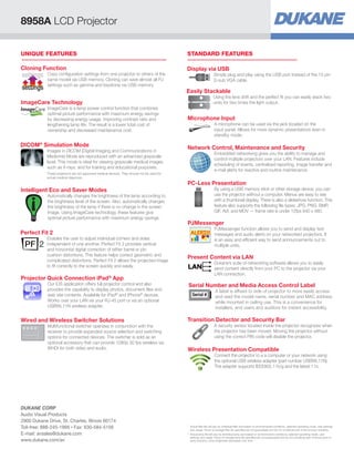 STANDARD FEATURESUNIQUE FEATURES
Perfect Fit 2
Enables the user to adjust individual corners and sides
independent of one another. Perfect Fit 2 provides vertical
and horizontal digital correction of either barrel or pin
cushion distortions. This feature helps correct geometric and
complicated distortions. Perfect Fit 2 allows the projected image
to fit correctly to the screen quickly and easily.
DICOM®
Simulation Mode
Images in DICOM (Digital Imaging and Communications in
Medicine) Mode are reproduced with an advanced grayscale
level. This mode is ideal for viewing grayscale medical images
such as X-rays, and for training and educational purposes.
These projectors are not approved medical devices. They should not be used for
actual medical diagnosis.
PJMessenger
PJMessenger function allows you to send and display text
messages and audio alerts on your networked projectors. It
is an easy and efficient way to send announcements out to
multiple units.
Microphone Input
A microphone can be used via the jack located on the
input panel. Allows for more dynamic presentations even in
standby mode.
Display via USB
Simply plug and play using the USB port instead of the 15 pin
D-sub VGA cable.
Network Control, Maintenance and Security
Embedded networking gives you the ability to manage and
control multiple projectors over your LAN. Features include
scheduling of events, centralized reporting, image transfer and
e-mail alerts for reactive and routine maintenance.
Present Content via LAN
Dukane’s suite of networking software allows you to easily
send content directly from your PC to the projector via your
LAN connection.
Transition Detector and Security Bar
A security sensor located inside the projector recognizes when
the projector has been moved. Moving the projector without
using the correct PIN code will disable the projector.
Wireless Presentation Compatible
Connect the projector to a a computer or your network using
the optional USB wireless adapter (part number USBWL11N).
The adapter supports IEEE802.11b/g and the latest 11n.
ImageCare Technology
ImageCare is a lamp power control function that combines
optimal picture performance with maximum energy savings
by decreasing energy usage, improving contrast ratio and
lengthening lamp life. The result is a lower total cost of
ownership and decreased maintenance cost.
Intelligent Eco and Saver Modes
Automatically changes the brightness of the lamp according to
the brightness level of the screen. Also, automatically changes
the brightness of the lamp if there is no change in the screen
image. Using ImageCare technology, these features give
optimal picture performance with maximum energy savings.
Easily Stackable
Using the lens shift and the perfect fit you can easily stack two
units for two times the light output.
Projector Quick Connection iPad®
App
Our iOS application offers full projector control and also
provides the capability to display photos, document files and
web site contents. Available for iPad®
and iPhone®
devices.
Works over your LAN via your RJ-45 port or via an optional
USBWL11N wireless adapter.
PC-Less Presentation
By using a USB memory stick or other storage device, you can
use the projector without a computer. Menus are easy to see
with a thumbnail display. There is also a slideshow function. This
feature also supports the following file types: JPG, PNG, BMP,
GIF, AVI, and MOV — frame rate is under 12fps 640 x 480.
Serial Number and Media Access Control Label
A label is affixed to side of projector to more easily access
and read the model name, serial number and MAC address
while mounted in ceiling use. This is a convenience for
installers, end users and auditors for instant accessibility.
Serial #
Wired and Wireless Switcher Solutions
Multifunctional switcher operates in conjunction with the
receiver to provide expanded source selection and switching
options for connected devices. The switcher is sold as an
optional accessory that can provide 1080p 30 fps wireless via
WHDI for both video and audio.
Cloning Function
Copy configuration settings from one projector to others of the
same model via USB memory. Cloning can save almost all PJ
settings such as gamma and keystone via USB memory.
settings
settings
8958A LCD Projector
*	Actual filter life will vary by individual filter and based on environmental conditions, selected operating mode, user settings
and usage. Hours of average filter life specified are not guaranteed and do not constitute part of the product warranty.
**	Actual lamp life will vary by individual lamp and based on environmental conditions, selected operating mode, user
settings and usage. Hours of average lamp life specified are not guaranteed and do not constitute part of the product or
lamp warranty. Lamp brightness decreases over time.
DUKANE CORP
Audio Visual Products
2900 Dukane Drive, St. Charles, Illinois 60174
Toll-free: 888-245-1966 • Fax: 630-584-5156
E-mail: avsales@dukane.com
www.dukane.com/av
 