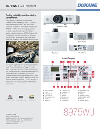 8975WU LCD Projector


Quality, reliability and installation
convenience.
From mid-size to very large auditoriums and
conference halls, Dukane’s 8975WU LCD projector
is the perfect solution. With 5,000 ANSI lumens
brightness and WUXGA 1920 x 1200 resolution, the                                  Front 3/4 View
8975WU will deliver dynamic images guaranteed
to dazzle any audience. Incorporating Dukane’s
leading-edge technology, the 8975WU features high
contrast ratio, long lamp life, picture by picture so
you can project two images on one screen at the
same time, a variety of lens options to accommodate
                                                                                                                         Side Profile




                                                                        Top View                                             Rear View


                                                                                            Input/Outputs
                                                                         1             2        3        4 5     6      7           8
your specific application, and is wireless presentation
ready. Plus, embedded networking gives you the
ability to manage and control multiple projectors over
your LAN (scheduling of events, centralized reporting,
                                                                                                                                                 9
image transfer, and e-mail alerts). The 8975WU
                                                                                                                                                 10
comes equipped with a status monitor so you'll have
                                                                                                                                                 11
access in real time to projector diagnostics. Even with
the array of advanced features, Dukane’s 8975WU is
designed for user-friendly operation and installation
convenience.

                                                                             21   20       19       18   17 16       15 14        13       12

                                                          1.	 Status Monitor           8.	 Computer in 2                 15.	Kensington Lock
                                                          2.	LAN                       9.	 Computer in 1                 16.	Audio Out
                                                          3.	 USB Type A               10.	Audio in 1                    17.	S-Video
                                                          4.	 USB Type B               11.	Audio in 2                    18.	Remote Control
                                                          5.	 Composite Video          12.	Security Bar                  19.	Control (RS-323C)
                                                          6.	 HDMI x 2                 13.	Monitor Out                   20.	AC Inlet
3LCD Technology   Closed Captioning   5 Year Warranty     7.	 Audio in 3               14.	Component                     21.	Remote Sensor




DUKANE CORP
Audio Visual Products
2900 Dukane Drive, St. Charles, Illinois 60174
                                                                                                8975WU
Toll-free: 888-245-1966 • Fax: 630-584-5156
E-mail: avsales@dukane.com
www.dukane.com/av
 