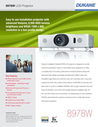 Easy to use installation projector with
advanced features, 6,500 ANSI lumens
brightness and WXGA 1280 x 800
resolution in a low profile design.
Key Features
■ WXGA resolution and 6,500 lumens
white/color output
■ Accentualizer - advanced image
processing
■ Picture by Picture and Picture in
Picture
■ Two speed motorized zoom, focus
and lens shift control
■ HDMI 2 inputs
■ 20,000 hours hybrid filter*
■ 2,500 hours lamp life (Eco mode)**
■ 360° display rotation
8978W
Dukane’s installation-friendly 8978W LCD projector is designed to provide
maximum presentation impact in mid to large venue applications. It offers
a versatile array of innovative, performance-enhancing features along with
advanced video display technology providing bold, brilliant colors with
incredible image clarity and uniformity. Plus, with motorized zoom, focus and
superior lens shift, and a variety of lens options, the 8978W is at the top of its
class when it comes to installation flexibility. With a tough magnesium die cast
body, the 8978W is one of the most durable projectors available today. All
this, and with a lower cost of ownership. For added peace of mind, Dukane’s
8978W is also backed by a generous warranty and our world-class service
and support programs.
8978W LCD Projector
DUKANE CORP
Audio Visual Products
2900 Dukane Drive, St. Charles, Illinois 60174
Toll-free: 888-245-1966 • Fax: 630-584-5156
E-mail: avsales@dukane.com
www.dukane.com/av
 