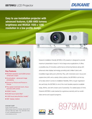Easy to use installation projector with
advanced features, 6,000 ANSI lumens
brightness and WUXGA 1920 x 1200
resolution in a low profile design.
Key Features
■ WUXGA resolution and 6,000 lumens
white/color output
■ Accentualizer - advanced image
processing
■ Picture by Picture and Picture in
Picture
■ Two speed motorized zoom, focus
and lens shift control
■ HDMI 2 inputs
■ 20,000 hours hybrid filter*
■ 2,500 hours lamp life (Eco mode)**
■ 360° display rotation
8979WU
Dukane’s installation-friendly 8979WU LCD projector is designed to provide
maximum presentation impact in mid to large venue applications. It offers
a versatile array of innovative, performance-enhancing features along with
advanced video display technology providing bold, brilliant colors with
incredible image clarity and uniformity. Plus, with motorized zoom, focus and
superior lens shift, and a variety of lens options, the 8979WU is at the top
of its class when it comes to installation flexibility. With a tough magnesium
die cast body, the 8979WU is one of the most durable projectors available
today. All this, and with a lower cost of ownership. For added peace of mind,
Dukane’s 8979WU is also backed by a generous warranty and our world-
class service and support programs.
8979WU LCD Projector
DUKANE CORP
Audio Visual Products
2900 Dukane Drive, St. Charles, Illinois 60174
Toll-free: 888-245-1966 • Fax: 630-584-5156
E-mail: avsales@dukane.com
www.dukane.com/av
 