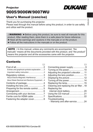 1
ENGLISH
WARNING Ź%HIRUH XVLQJ WKLV SURGXFW EH VXUH WR UHDG DOO PDQXDOV IRU WKLV
SURGXFW $IWHU UHDGLQJ WKHP VWRUH WKHP LQ D VDIH SODFH IRU IXWXUH UHIHUHQFH
Ź+HHG DOO WKH ZDUQLQJV DQG FDXWLRQV LQ WKH PDQXDOV RU RQ WKH SURGXFW
Ź)ROORZ DOO WKH LQVWUXFWLRQV LQ WKH PDQXDOV RU RQ WKH SURGXFW
)LUVW RI DOO 2
(QWULHV DQG JUDSKLFDO VPEROV H[SODQDWLRQ 2
,PSRUWDQW VDIHW LQVWUXFWLRQ 2
5HJXODWRU QRWLFHV 3
$ERXW (OHFWUR0DJQHWLF ,QWHUIHUHQFH 3
$ERXW :DVWH (OHFWULFDO DQG (OHFWURQLF (TXLSPHQW4
RQWHQWV RI SDFNDJH 4
,QVWDOOLQJ WKH OHQV XQLW 5
3UHSDULQJ IRU WKH UHPRWH FRQWURO 5
$UUDQJHPHQW 6
RQQHFWLQJ ZLWK RXU GHYLFHV 7
)HUULWH FRUH IRU +'0, FDEOH  7
)DVWHQLQJ WKH DGDSWHU FRYHU 8
RQQHFWLQJ SRZHU VXSSO  9
7XUQLQJ RQ WKH SRZHU 10
$GMXVWLQJ WKH SURMHFWRU
V HOHYDWRU  11
$GMXVWLQJ WKH OHQV SRVLWLRQ 11
'LVSODLQJ WKH SLFWXUH  12
7XUQLQJ RII WKH SRZHU 14
5HSODFLQJ WKH ODPS 15
OHDQLQJ DQG UHSODFLQJ WKH DLU ¿OWHU  18
5HSODFLQJ WKH
LQWHUQDO FORFN EDWWHU 20
8VLQJ WKH ' PDQXDO  21
6SHFL¿FDWLRQV  22
7URXEOHVKRRWLQJ
 :DUUDQW DQG DIWHUVHUYLFH 24
Contents
NOTE ‡ ,Q WKLV PDQXDO XQOHVV DQ FRPPHQWV DUH DFFRPSDQLHG ³WKH
PDQXDOV´ PHDQV DOO WKH GRFXPHQWV SURYLGHG ZLWK WKLV SURGXFW DQG ³WKH SURGXFW´
PHDQV WKLV SURMHFWRU DQG DOO WKH DFFHVVRULHV FDPH ZLWK WKH SURMHFWRU
Projector
9005/9006W/9007WU
User's Manual (concise)
7KDQN RX IRU SXUFKDVLQJ WKLV SURMHFWRU
3OHDVH UHDG WKURXJK WKLV PDQXDO EHIRUH XVLQJ WKLV SURGXFW LQ RUGHU WR XVH VDIHO
DQG XWLOL]H ZHOO WKH SURGXFW
430-9005/9006W/9007WU-Concise-00
 